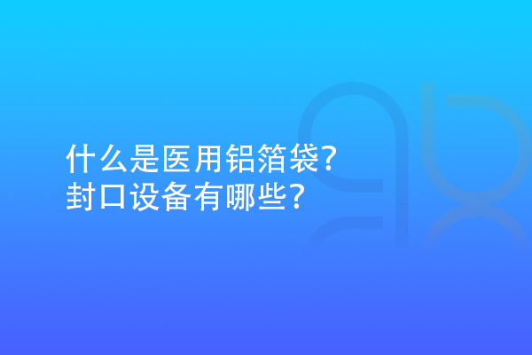 什么是醫(yī)用鋁箔袋？封口設(shè)備有哪些？